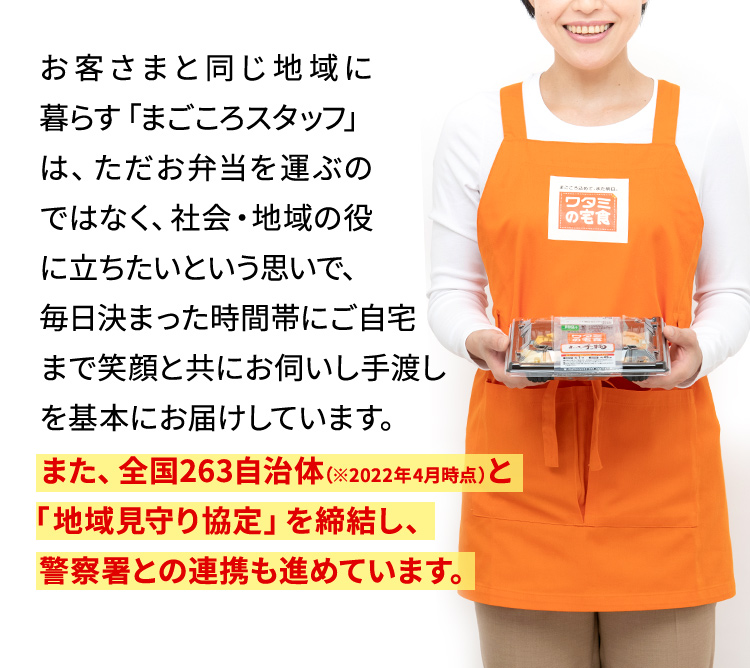 お客さまと同じ地域に暮らす「まごころスタッフ」は、ただお弁当を運ぶのではなく、社会?地域の役に?ちたいという思いで、毎?決まった時間帯にご?宅まで笑顔と共にお伺いし?渡しを基本にお届けしています。また、全国263自治体（※2022年4月時点）と「地域見守り協定」を締結し、警察署との連携も進めています。