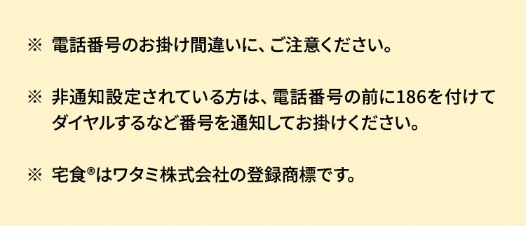 電話番号のお掛け間違いに、ご注意ください。非通知設定されている方は、電話番号の前に186を付けてダイヤルするなど番号を通知してお掛けください。宅食Rはワタミ株式会社の登録商標です。