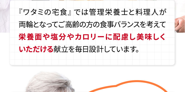『ワタミの宅食』では管理栄養士と料理人が両輪となってご高齢の方の食事バランスを考えて栄養面や塩分やカロリーに配慮し美味しくいただける献立を毎日設計しています。