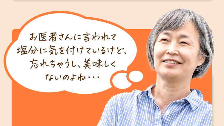 お医者さんに言われて塩分に配慮しているけど、忘れちゃうし、美味しくないのよね・・・