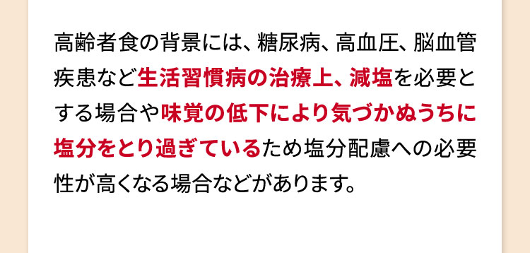 高齢者食の背景には、糖尿病、高血圧、脳血管疾患など生活習慣病の治療上、減塩を必要とする場合や味覚の低下により気づかぬうちに塩分をとり過ぎているため塩分配慮への必要性が高くなる場合などがあります。
