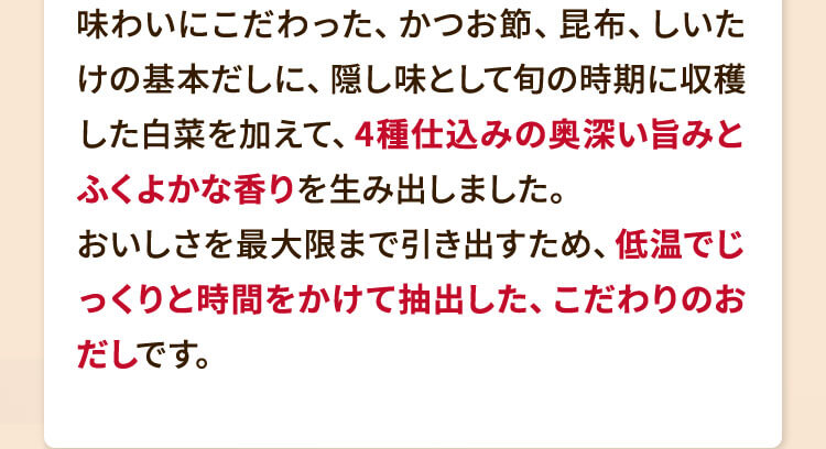 味わいにこだわった、かつお節、昆布、しいたけの基本だしに、隠し味として旬の時期に収穫した白菜を加えて、4種仕込みの奥深い旨みとふくよかな香りを生み出しました。おいしさを最大限まで引き出すため、低温でじっくりと時間をかけて抽出した、こだわりのおだしです。