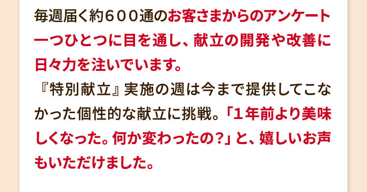 毎週届く約６００通のお客さまからのアンケート一つひとつに目を通し、献立の開発や改善に日々力を注いでいます。『特別献立』実施の週は今まで提供してこなかった個性的な献立に挑戦。「１年前より美味しくなった。何か変わったの？」と、嬉しいお声もいただけました。