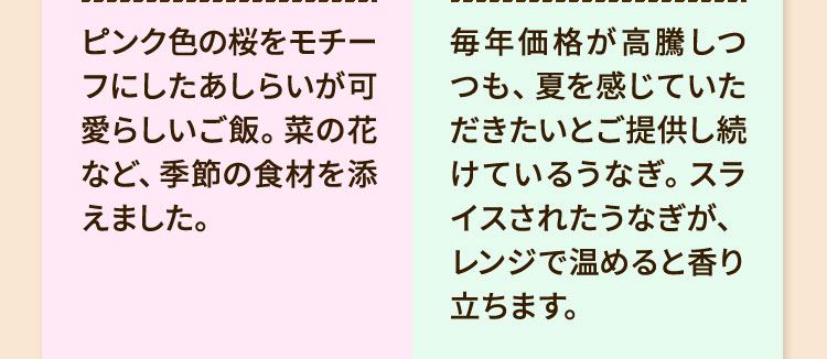 ・ピンク色の桜をモチーフにしたあしらいが可愛らしいご飯。菜の花など、季節の食材を添えました。・毎年価格が高騰しつつも、夏を感じていただきたいとご提供し続けているうなぎ。スライスされたうなぎが、レンジで温めると香り立ちます。