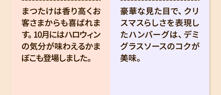 ・まつたけは香り高くお客さまからも喜ばれます。10月にはハロウィンの気分が味わえるかまぼこも登場しました。・豪華な見た目で、クリスマスらしさを表現したハンバーグは、デミグラスソースのコクが美味。