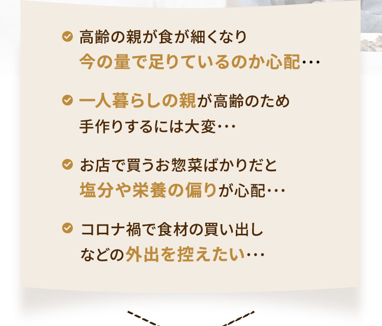・?齢の親が?が細くなり今の量で?りているのか?配･･･・??暮らしの親が?齢のため?作りするには?変･･･・お店で買うお惣菜ばかりだと塩分や栄養の偏りが?配･･･・コロナ禍で?材の買い出しなどの外出を控えたい･･･