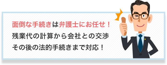 面倒な手続きは弁護士にお任せ!残業代の計算から会社との交渉
その後の法的手続きまで対応!