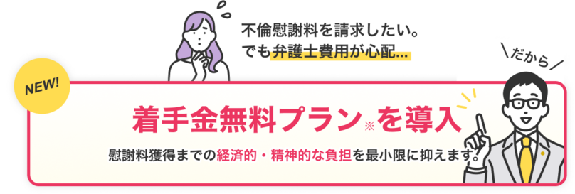 不倫慰謝料を請求したい。でも弁護士費用が心配…｜だから着手金無料プラン※を導入｜慰謝料獲得までの経済的・精神的な負担を最小限に抑えます。