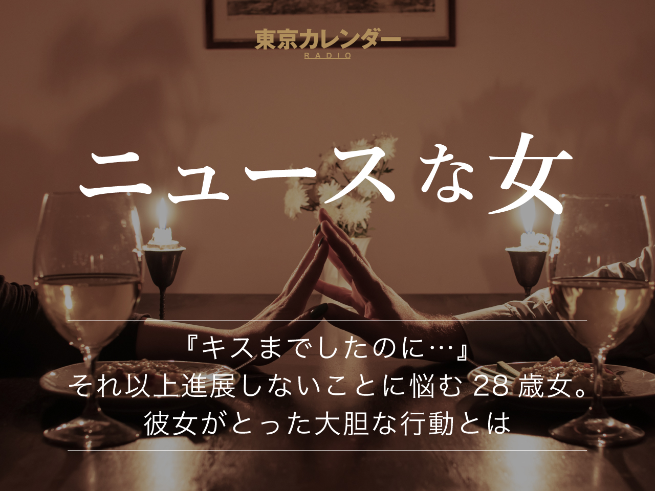 東京カレンダーRADIO〜ニュースな女～ 『キスまでしたのに…』 それ以上進展しないことに悩む28歳女。 彼女がとった大胆な行動とは