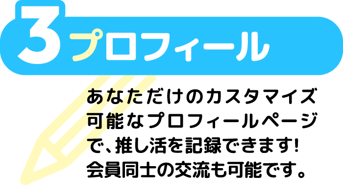 3 プロフィール あなただけのカスタマイズ可能なプロフィールページで、推し活を記録できます！会員同士の交流も可能です。