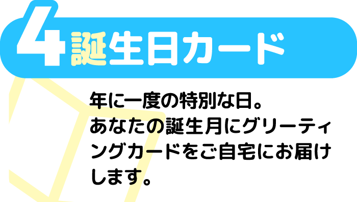 4 誕生日カード 年に一度の特別な日。あなたの誕生月にグリーティングカードをご自宅にお届けします。
