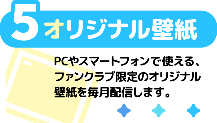 5 オリジナル壁紙 PCやスマートフォンで使える、ファンクラブ限定のオリジナル壁紙を毎月配信します。