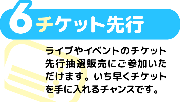 6 チケット先行 ライブやイベントのチケット先行抽選販売にご参加いただけます。いち早くチケットを手に入れるチャンスです。