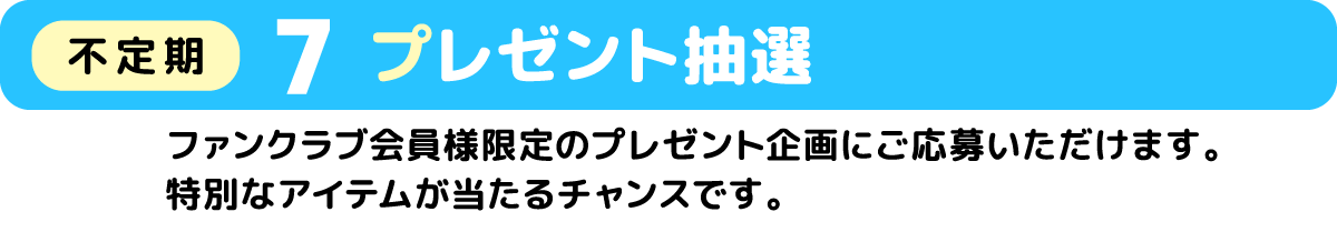 7 プレゼント抽選(不定期) ファンクラブ会員様限定のプレゼント企画にご応募いただけます、特別なアイテムが当たるチャンスです。