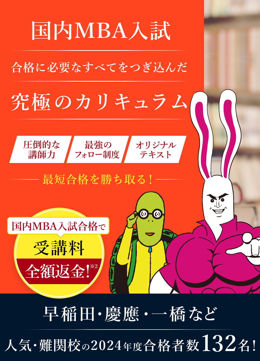 国内MBA入学試験合格に必要なすべてをつぎ込んだ究極のカリキュラム。圧倒的な講師力、最強のフォロー制度、オリジナルテキストで最短合格を勝ち取る。国内MBA入試合格で受講料全額返金。早稲田・京王・一橋など人気・難関校の2024年度合格者数132名。