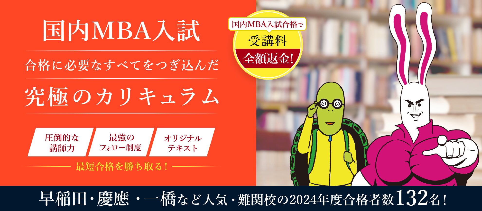 国内MBA入学試験合格に必要なすべてをつぎ込んだ究極のカリキュラム。圧倒的な講師力、最強のフォロー制度、オリジナルテキストで最短合格を勝ち取る。国内MBA入試合格で受講料全額返金。早稲田・京王・一橋など人気・難関校の2024年度合格者数132名