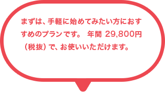 まずは、手軽に始めてみたい方におすすめのプランです。 年間 29,800円（税抜）で、お使いいただけます。