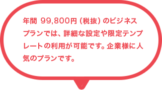年間 99,800円（税抜）のビジネス プランでは、詳細な設定や限定テンプレートの利用が可能です。企業様に人気のプランです。