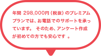 年間 298,000円（税抜）のプレミアムプランでは、お電話でのサポートを承っています。 そのため、アンケート作成が初めての方でも安心です 。