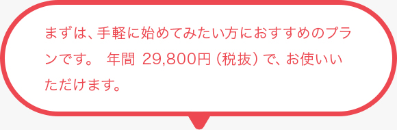 まずは、手軽に始めてみたい方におすすめのプランです。 年間 29,800円（税抜）で、お使いいただけます。