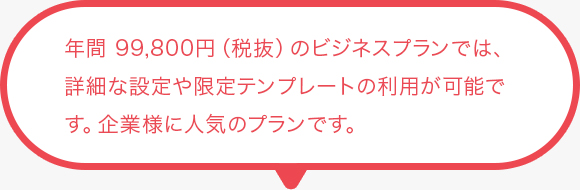年間 99,800円（税抜）のビジネス プランでは、詳細な設定や限定テンプレートの利用が可能です。企業様に人気のプランです。