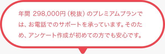 年間 298,000円（税抜）のプレミアムプランでは、お電話でのサポートを承っています。 そのため、アンケート作成が初めての方でも安心です 。