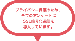 プライバシー保護のため、全てのアンケートにSSL暗号化通信を導入しています。