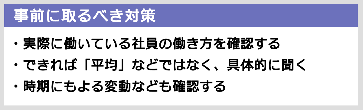事前にとるべき対策： 実際に働いている社員の働き方を確認する。できれば「平均」などではなく、具体的に聞く。時期による変動等も確認する。