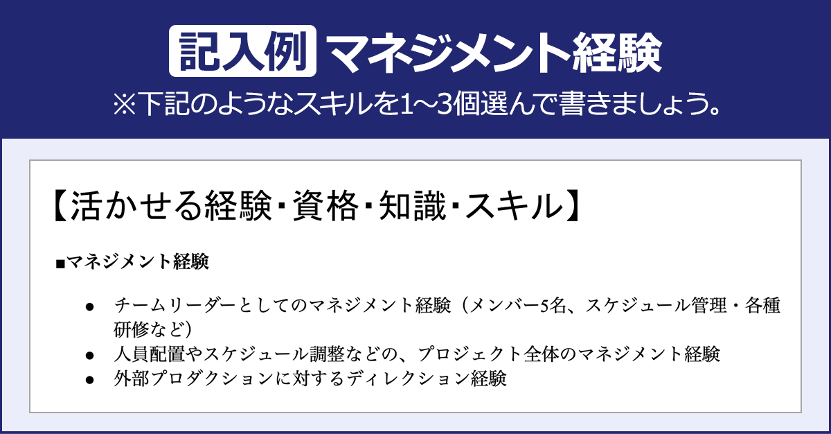 【記入例：マネジメント経験】※下記のようなスキルを１～３個選んで書きましょう。【活かせる経験・資格・知識・スキル】■マネジメント経験・チームリーダーとしてのマネジメント経験（メンバー5名、スケジュール管理・各種研修など）・人員配置やスケジュール調整などの、プロジェクト全体のマネジメント経験・外部プロダクションに対するディレクション経験