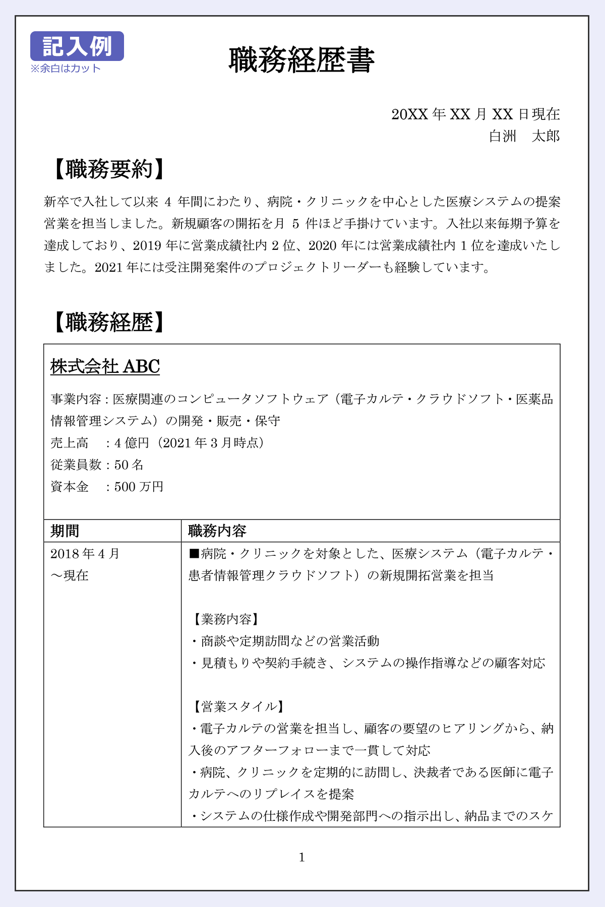 【記入例】職務経歴書/20XX年X月X日現在/白州太郎/【職歴要約】 新卒で入社して以来4年間にわたり、病院・クリニックを中心とした医療システムの提案営業を担当しました。新規顧客の開拓を月5件ほど手掛けています。入社以来毎期予算を達成しており、2019年に営業成績社内2位、2020年には営業成績社内1位を達成いたしました。2021年には受注開発案件のプロジェクトリーダーも経験しています。/【職務経歴】ABC株式会社/事業内容：医療関連のコンピュータソフトウェア（電子カルテ・クラウドソフト・医薬品情報管理システム）の開発・販売・保守/売上高　：4億円（2021年3月時点）/従業員数：50名/資本金　：500万円/期間/2018年4月～現在/職務内容/■病院・クリニックを対象とした、医療システム（電子カルテ・患者情報管理クラウドソフト）の新規開拓営業を担当 /【業務内容】・商談や定期訪問などの営業活動/・見積もりや契約手続き、システムの操作指導などの顧客対応/【営業スタイル】・電子カルテの営業を担当し、顧客の要望のヒアリングから、納入後のアフターフォローまで一貫して対応/・病院、クリニックを定期的に訪問し、決裁者である医師に電子カルテへのリプレイスを提案/・システムの仕様作成や開発部門への指示出し、納品までのスケジュール管理なども実施