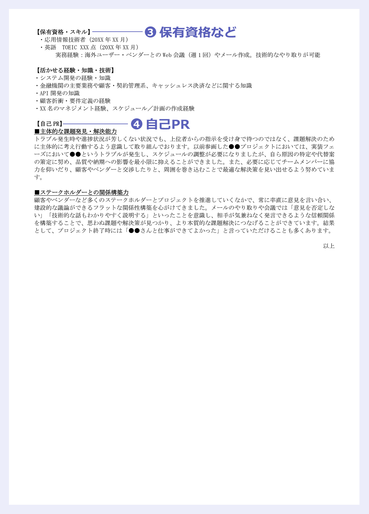 【保有資格・スキル】|・応用情報技術者(20XX 年 XX 月)|・英語 TOEIC XXX 点(20XX 年 XX 月)|実務経験:海外ユーザー・ベンダーとの Web 会議(週 1 回)やメール作成。技術的なやり取りが可能|【活かせる経験・知識・技術】|・システム開発の経験・知識|・金融機関の主要業務や顧客・契約管理系、キャッシュレス決済などに関する知識|・API 開発の知識|・顧客折衝・要件定義の経験|・XX 名のマネジメント経験、スケジュール/計画の作成経験|【自己 PR】|■主体的な課題発見・解決能力|トラブル発生時や進捗状況が芳しくない状況でも、上位者からの指示を受け身で待つのではなく、課題解決のため|に主体的に考え行動するよう意識して取り組んでおります。以前参画した●●プロジェクトにおいては、実装フェ|ーズにおいて●●というトラブルが発生し、スケジュールの調整が必要になりましたが、自ら原因の特定や代替案|の策定に努め、品質や納期への影響を最小限に抑えることができました。また、必要に応じてチームメンバーに協|力を仰いだり、顧客やベンダーと交渉したりと、周囲を巻き込むことで最適な解決策を見い出せるよう努めていま|す。|■ステークホルダーとの関係構築力|顧客やベンダーなど多くのステークホルダーとプロジェクトを推進していくなかで、常に率直に意見を言い合い、|建設的な議論ができるフラットな関係性構築を心がけてきました。メールのやり取りや会議では「意見を否定しな|い」「技術的な話もわかりやすく説明する」といったことを意識し、相手が気兼ねなく発言できるような信頼関係|を構築することで、思わぬ課題や解決策が見つかり、より本質的な課題解決につなげることができています。結果|として、プロジェクト終了時には「●●さんと仕事ができてよかった」と言っていただけることも多くあります。|以上