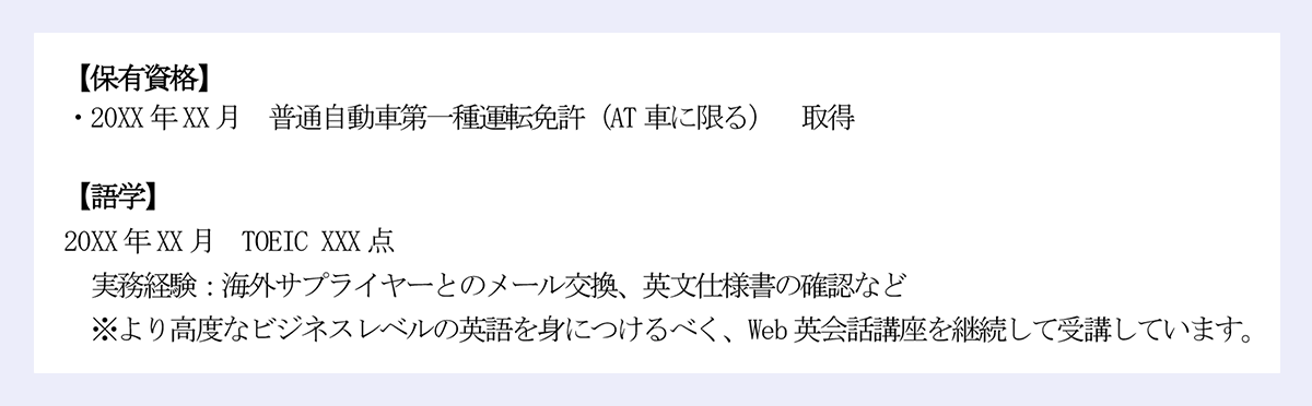 【保有資格】｜・20XX年XX月 普通自動車第一種運転免許（AT車に限る） 取得｜【語学】｜20XX年XX月 TOEIC XXX点｜実務経験：海外サプライヤーとのメール交換、英文仕様書の確認など｜※より高度なビジネスレベルの英語を身につけるべく、Web英会話講座を継続して受講しています。