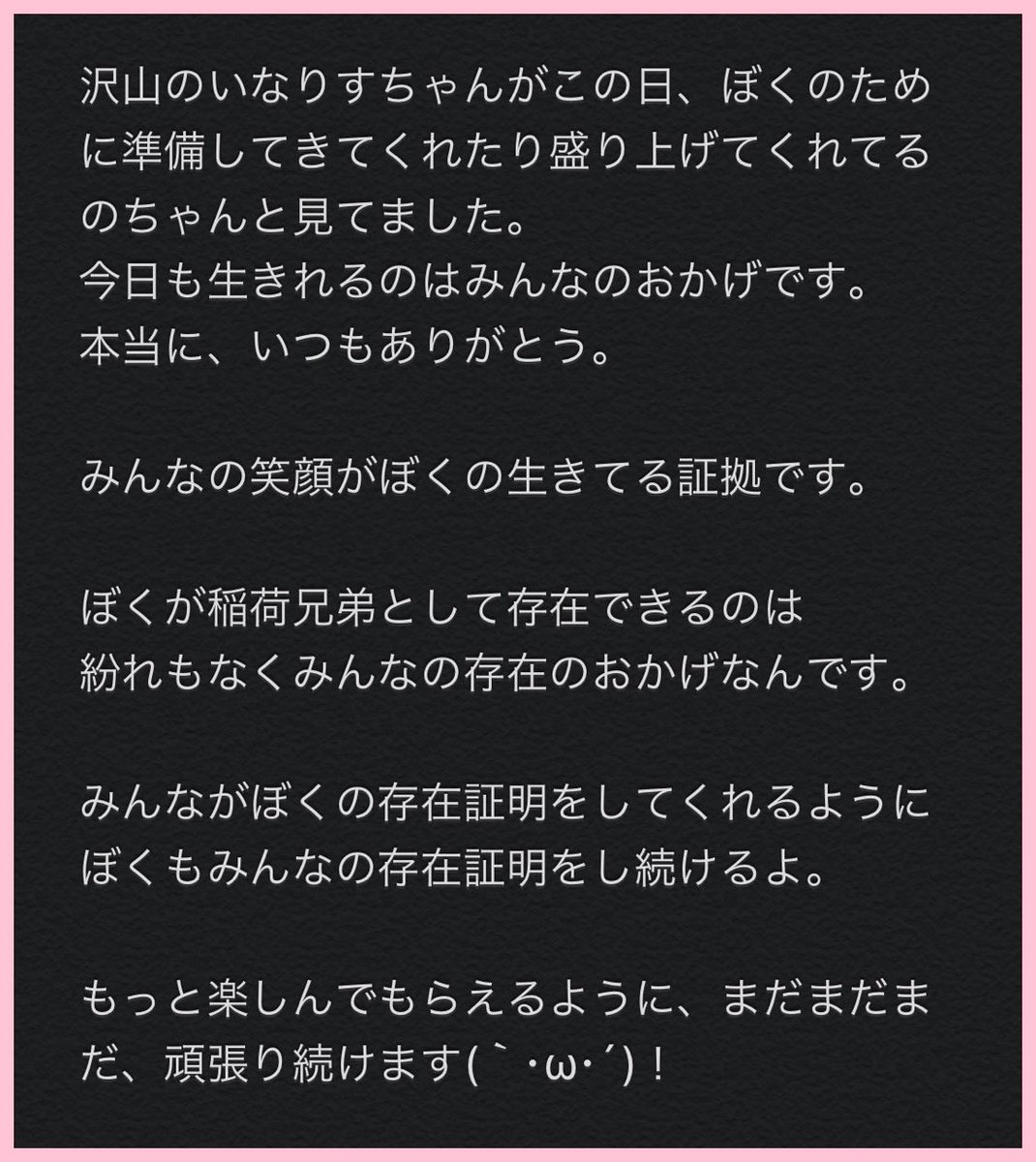 いつも支えてくれるいなりすちゃん達 数少ない大切なともだち 事務所のスタッフさん達 お世話になっている関係者の皆様 いつもいつも 本当にありがとうございます(´;ω;`) まだまだたくさん、最高の暇つぶしを届けるぞ〜