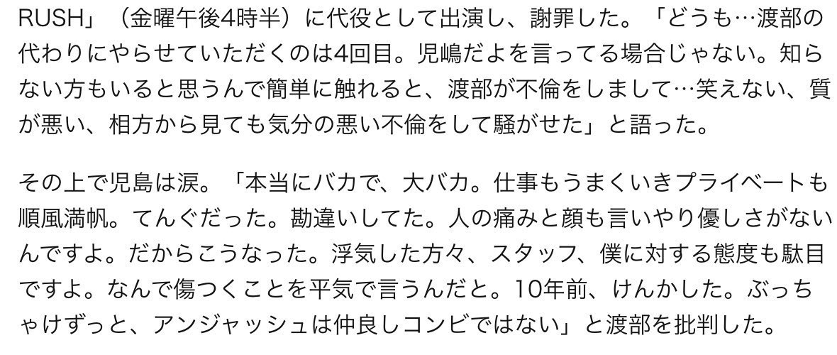 いつもテレビで渡部さんが児嶋さんを馬鹿にしてたり上から目線な発言してるのがすごく不快だったんだけど、今回の不倫の件で本人は早々に謝罪文出して活動自粛して雲隠れしてて、その代わりに児嶋さんに自分のラジオに代打出演してもらって謝罪させてる渡部がダサすぎる