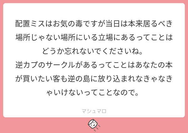 コミケなので欠席はまずいだろう、せっかく当選したのだから落選した方の分も頑張りたいと考えての参加になるので、当サークルの買い手さんにもとても申し訳ないです… #マシュマロを投げ合おう  