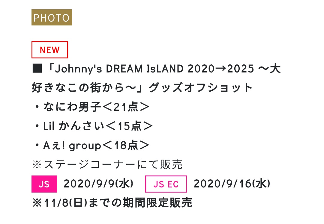 ■ジャニショ新写真 「Johnny's DREAM IsLAND 2020→2025 ~大好きなこの街から~」 グッズオフショット ・なにわ男子<21点> ・Lil かんさい<15点> ・Aぇ! group<18点> ※ステージコーナーにて販売 JS:9/9(水) JS EC:9/16(水) ※11/8(日)までの期間限定販売
