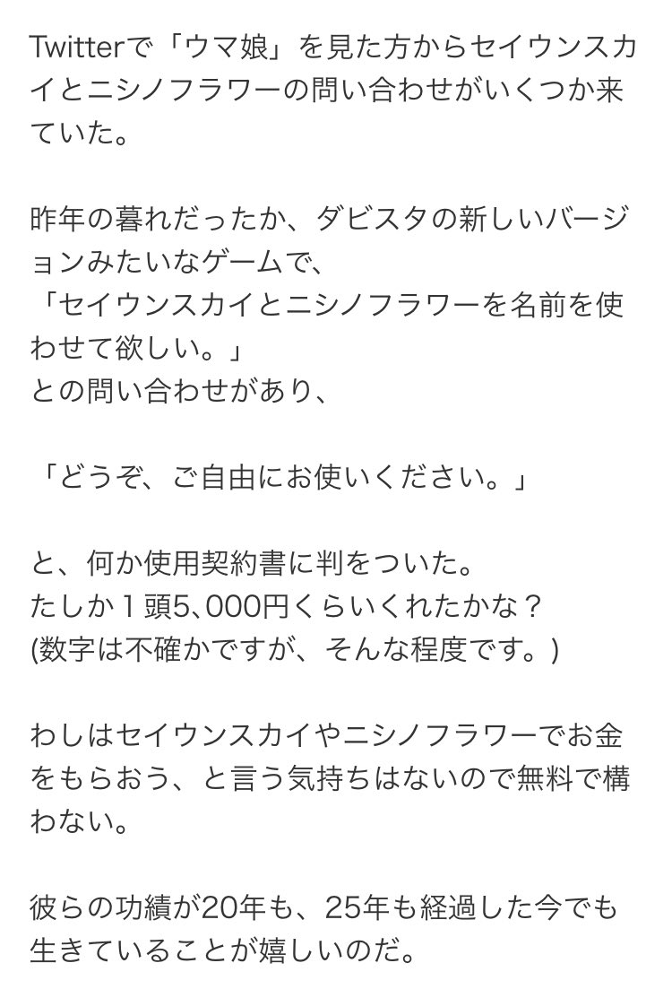 ニシノフラワー、セイウンスカイの馬主にあたる西山茂行氏のブログを見たけど、最初はウマ娘はダビスタの新バージョンだと思っていらしたのか そこから凄まじい反響があったと… 思い出が広く繋がっていくことは素晴らしいですね… 