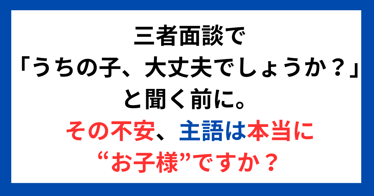 三者面談で「うちの子、大丈夫でしょうか？」と聞く前に。 その不安、主語は本当に“お子様”ですか？
