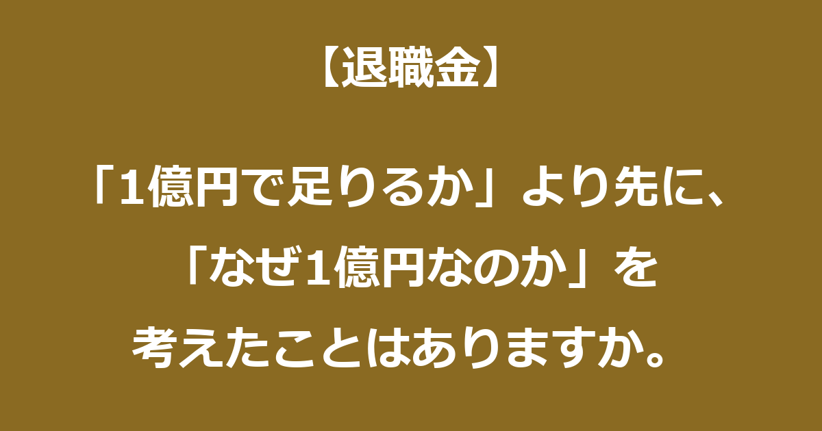 【退職金】「1億円で足りるか」より先に、「なぜ1億円なのか」を考えたことはありますか。