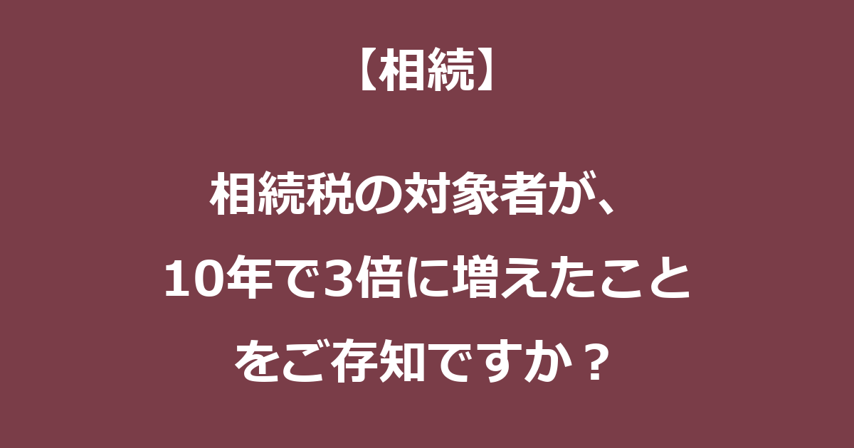 【相続】相続税の対象者が、10年で3倍に増えたことをご存知ですか？