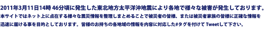 2011年3月11 日14時46分頃に発生した東北地方太平洋沖地震により各地で様々な被害が発生しております。本サイトではネット上に点在する様々な震災情報 を整理しまとめることで被災者の皆様、または被災者家族の皆様に正確な情報を迅速に届ける事を目的としております。皆様のお持ちの各地域の情 報を内容に対応した#タグを付けてTweetして下さい。