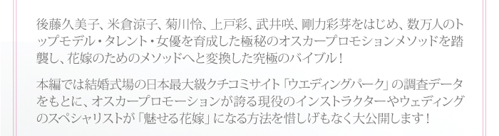 後藤久美子、米倉涼子、菊川怜、上戸彩、武井咲、剛力彩芽をはじめ、数万人のトップモデル・タレント・女優を育成した極秘のオスカープロモションメソッドを踏襲し、花嫁のためのメソッドへと変換した究極のバイブル!本編では結婚式場の日本最大級クチコミサイト「ウエディングパーク」の調査データをもとに、オスカープロモーションが誇る現役のインストラクターやウェディングのスペシャリストが「魅せる花嫁」になる方法を惜しげもなく大公開します!