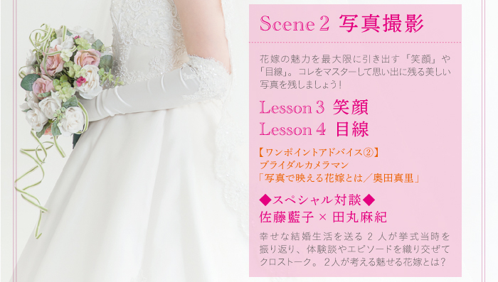 Scene2写真撮影、花嫁の魅力を最大限に引き出す「笑顔」や「目線」。コレをマスターして思い出に残る美しい写真を残しましょう!【ワンポイントアドバイス②】ブライダルカメラマン「写真で映える花嫁とは/奥田真里」【スペシャル対談】佐藤藍子&田丸麻紀「幸せな結婚生活を送る2人が挙式当時を振り返り、体験談やエピソードを織り交ぜてクロストーク。2人が考える魅せる花嫁とは?」