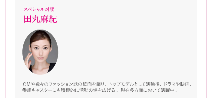 【田丸麻紀 インタビュー動画】CMや数々のファッション誌の紙面を飾り、トップモデルとして活動後、ドラマや映画、番組キャスターにも積極的に活動の場を広げる。現在多方面において活躍中。