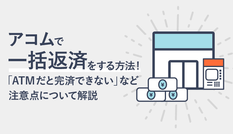 アコムで一括返済をする方法! 「ATMだと完済できない」など注意点について解説