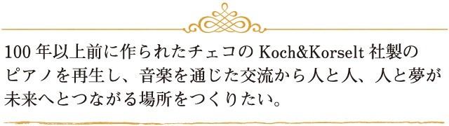 100年以上前に作られたチェコのKoch&Korselt社製のピアノを再生し、音楽を通じた交流から人と人、人と夢が未来へとつながる場所をつくりたい。