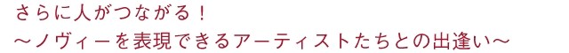 さらに人がつながる！ ～ノヴィーを表現できるアーティストたちとの出逢い～