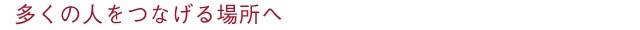 多くの人をつなげる場所へ