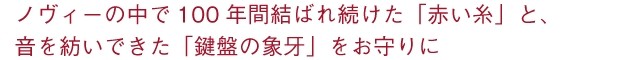 ノヴィーの中で100年間結ばれ続けた「赤い糸」と、音を紡いできた「鍵盤の象牙」をお守りに