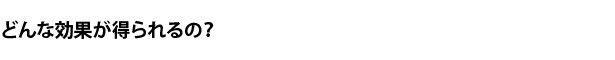 どんな効果が得られるの？